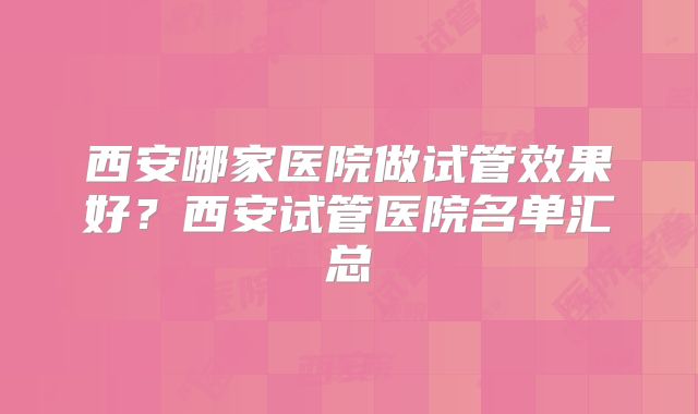西安哪家医院做试管效果好?西安试管医院名单汇总