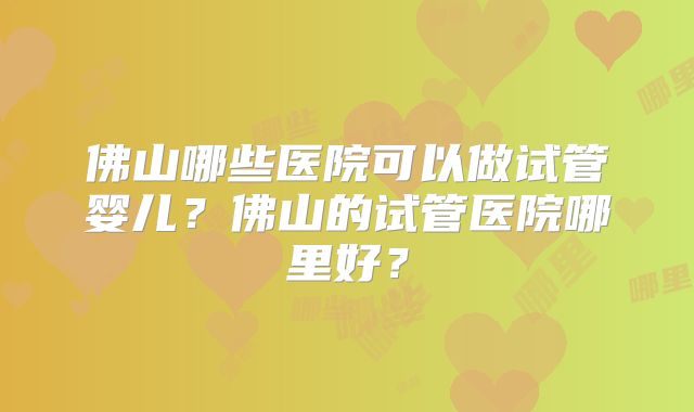 佛山哪些医院可以做试管婴儿？佛山的试管医院哪里好？