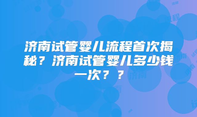 济南试管婴儿流程首次揭秘?济南试管婴儿多少钱一次??