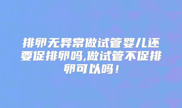 排卵无异常做试管婴儿还要促排卵吗,做试管不促排卵可以吗！