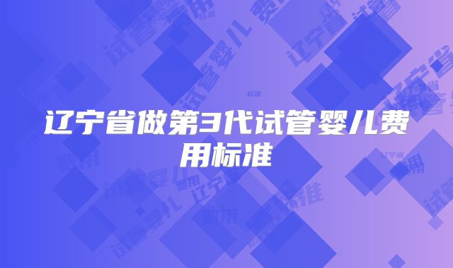 辽宁省做第3代试管婴儿费用标准