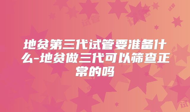 地贫第三代试管要准备什么-地贫做三代可以筛查正常的吗
