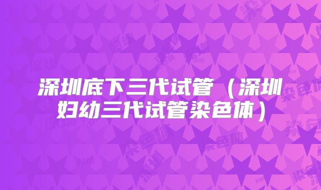 深圳底下三代试管（深圳妇幼三代试管染色体）
