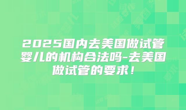 2025国内去美国做试管婴儿的机构合法吗-去美国做试管的要求！