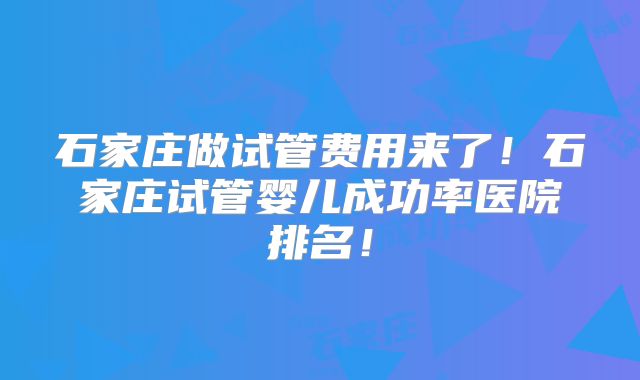 石家庄做试管费用来了!石家庄试管婴儿成功率医院排名!
