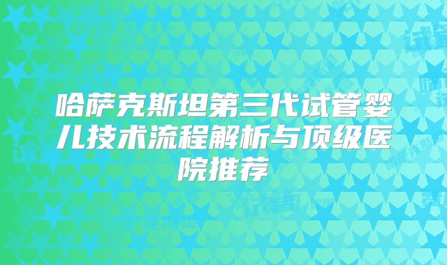 哈萨克斯坦第三代试管婴儿技术流程解析与顶级医院推荐