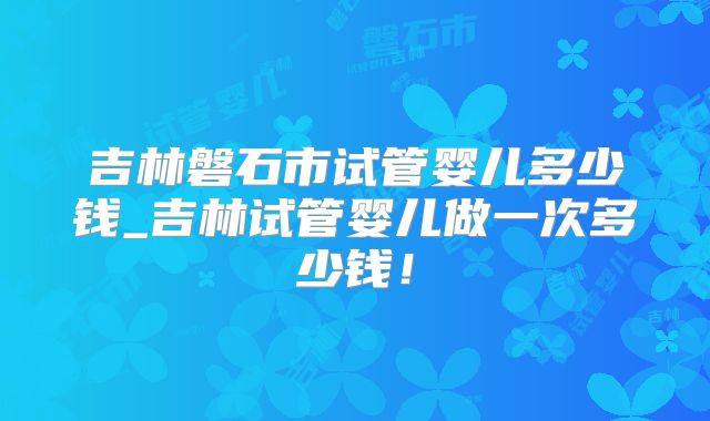 吉林磐石市试管婴儿多少钱_吉林试管婴儿做一次多少钱！