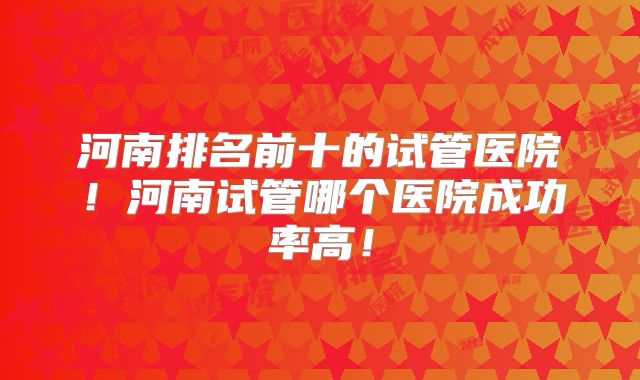河南排名前十的试管医院!河南试管哪个医院成功率高!