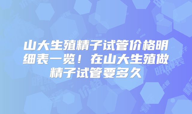 山大生殖精子试管价格明细表一览！在山大生殖做精子试管要多久