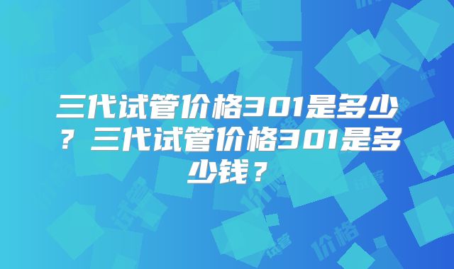 三代试管价格301是多少？三代试管价格301是多少钱？