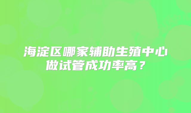 海淀区哪家辅助生殖中心做试管成功率高?