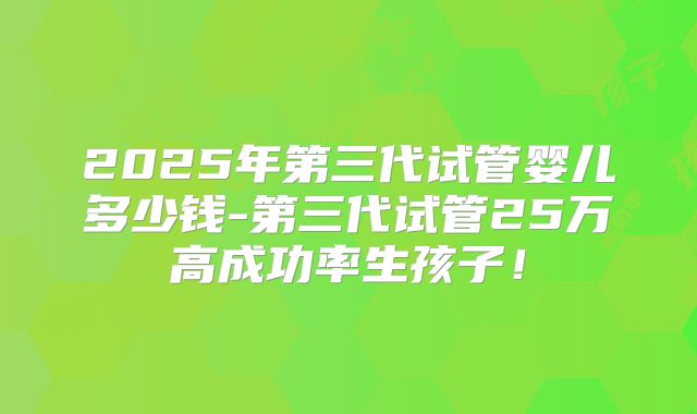 2025年第三代试管婴儿多少钱-第三代试管25万高成功率生孩子！