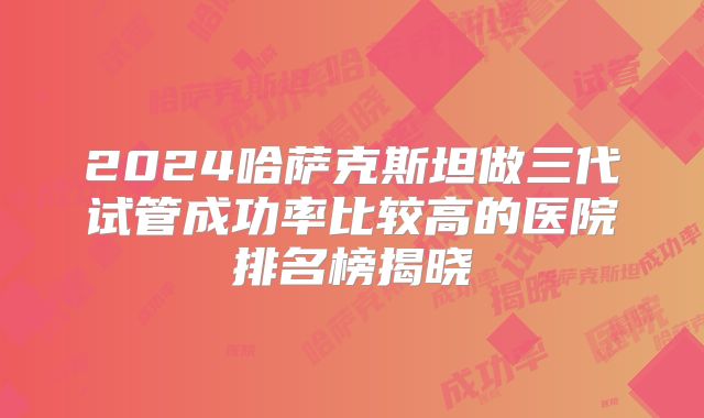 2024哈萨克斯坦做三代试管成功率比较高的医院排名榜揭晓