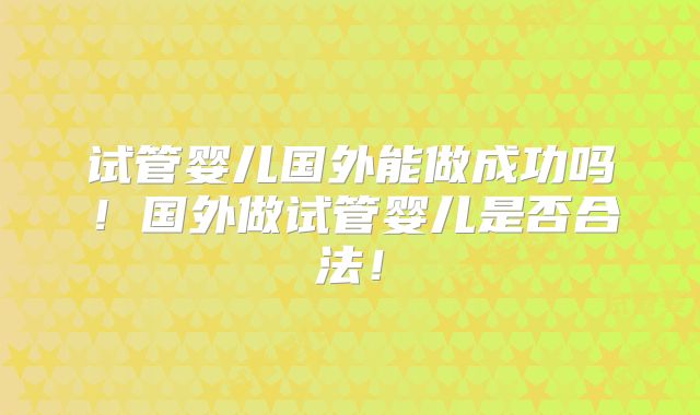 试管婴儿国外能做成功吗！国外做试管婴儿是否合法！