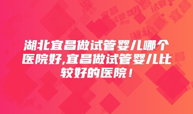 湖北宜昌做试管婴儿哪个医院好,宜昌做试管婴儿比较好的医院!