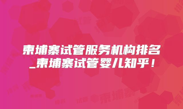 柬埔寨试管服务机构排名_柬埔寨试管婴儿知乎！