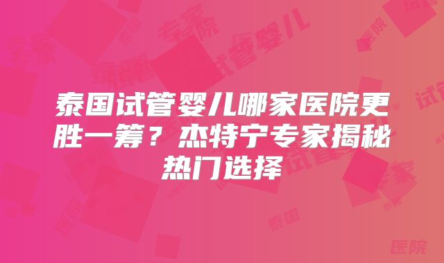 泰国试管婴儿哪家医院更胜一筹?杰特宁专家揭秘热门选择