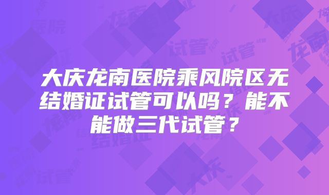 大庆龙南医院乘风院区无结婚证试管可以吗？能不能做三代试管？
