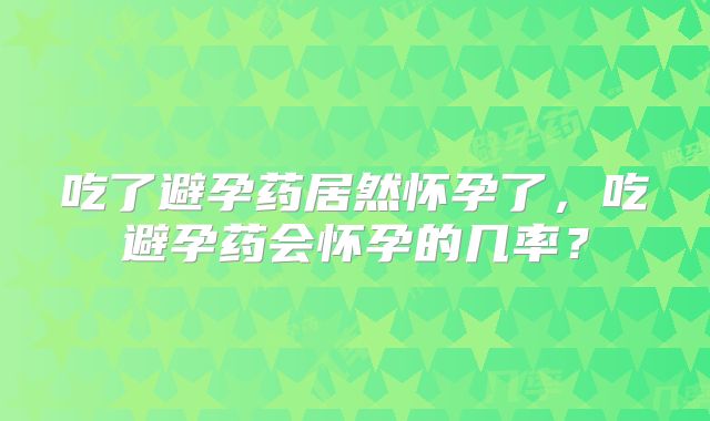 吃了避孕药居然怀孕了,吃避孕药会怀孕的几率?
