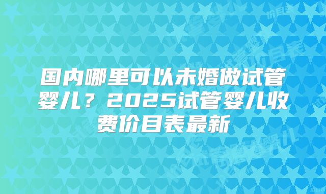 国内哪里可以未婚做试管婴儿？2025试管婴儿收费价目表最新