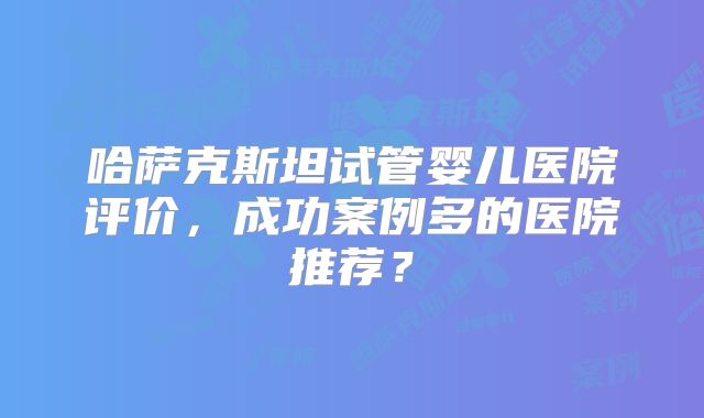 哈萨克斯坦试管婴儿医院评价,成功案例多的医院推荐?