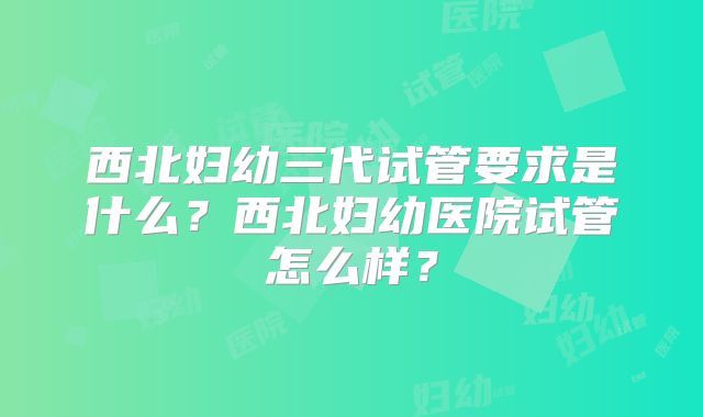 西北妇幼三代试管要求是什么？西北妇幼医院试管怎么样？