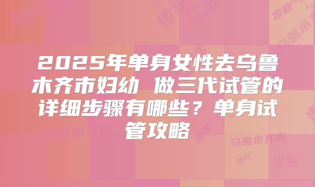 2025年单身女性去乌鲁木齐市妇幼 做三代试管的详细步骤有哪些？单身试管攻略