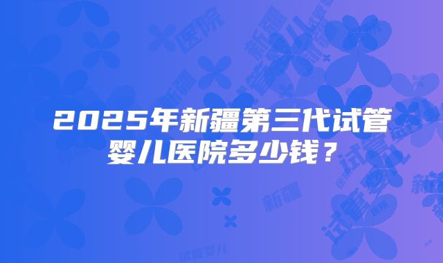 2025年新疆第三代试管婴儿医院多少钱?