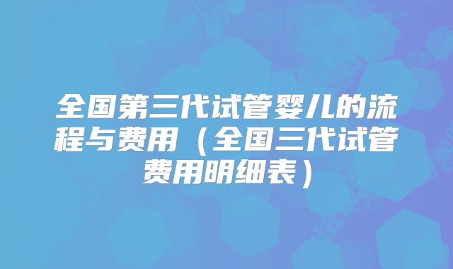 全国第三代试管婴儿的流程与费用（全国三代试管费用明细表）