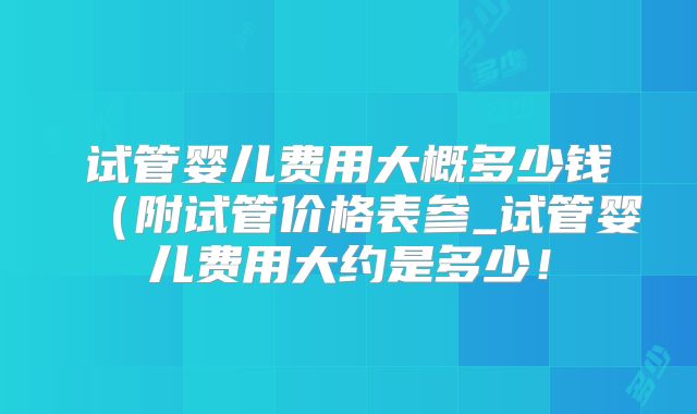 试管婴儿费用大概多少钱(附试管价格表参_试管婴儿费用大约是多少!