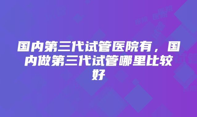 国内第三代试管医院有,国内做第三代试管哪里比较好