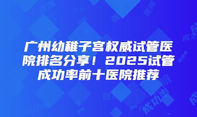 广州幼稚子宫权威试管医院排名分享!2025试管成功率前十医院推荐