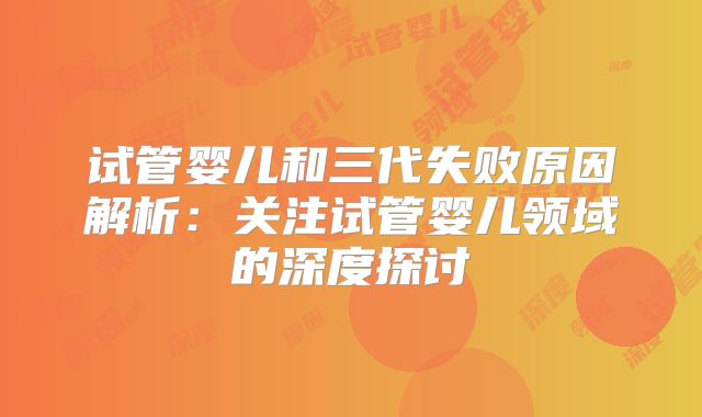 试管婴儿和三代失败原因解析：关注试管婴儿领域的深度探讨