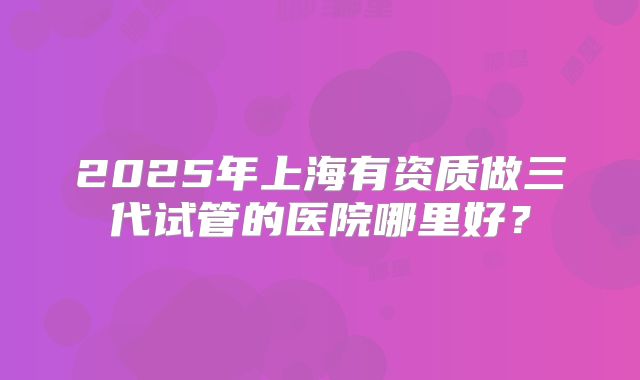 2025年上海有资质做三代试管的医院哪里好？