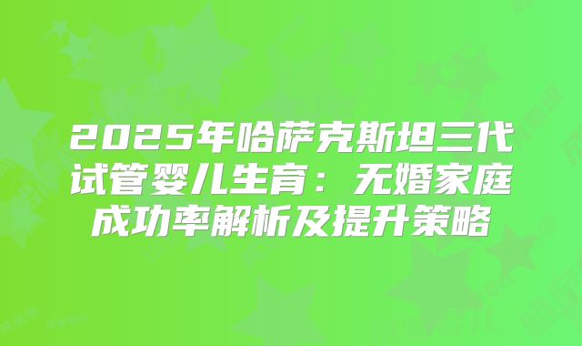 2025年哈萨克斯坦三代试管婴儿生育：无婚家庭成功率解析及提升策略