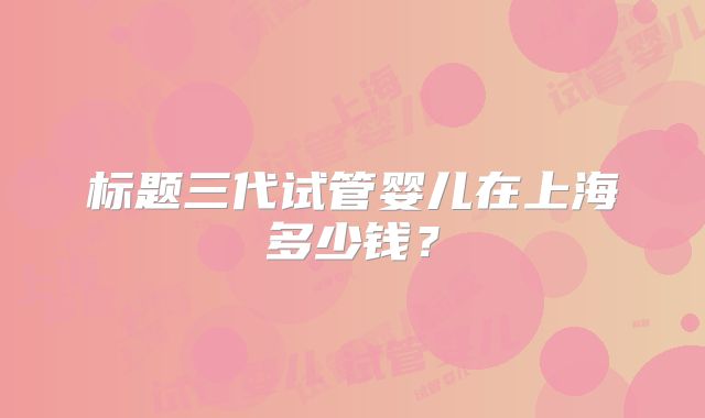 标题三代试管婴儿在上海多少钱？