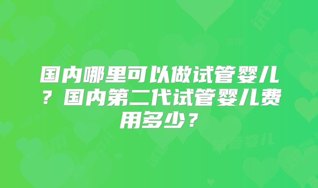 国内哪里可以做试管婴儿？国内第二代试管婴儿费用多少？