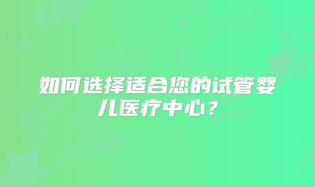 如何选择适合您的试管婴儿医疗中心?