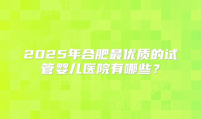 2025年合肥最优质的试管婴儿医院有哪些?