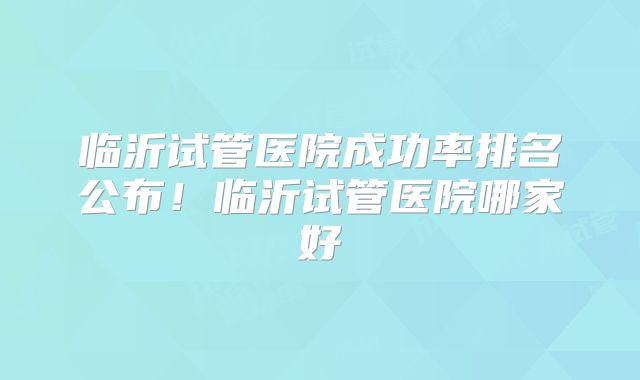 临沂试管医院成功率排名公布！临沂试管医院哪家好