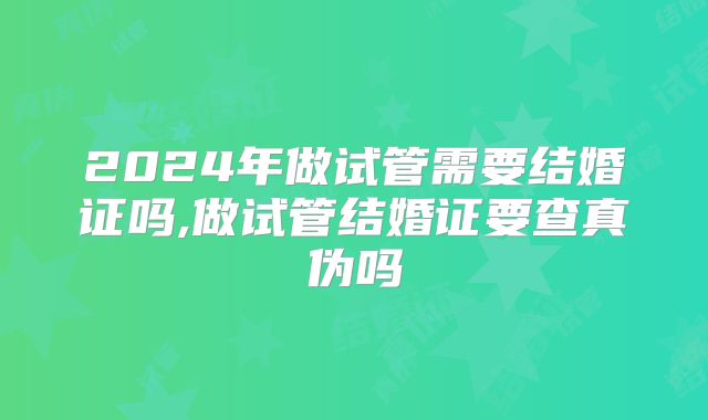 2024年做试管需要结婚证吗,做试管结婚证要查真伪吗