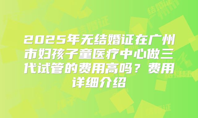 2025年无结婚证在广州市妇孩子童医疗中心做三代试管的费用高吗?费用详细介绍