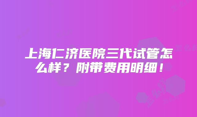 上海仁济医院三代试管怎么样？附带费用明细！