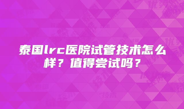 泰国lrc医院试管技术怎么样？值得尝试吗？
