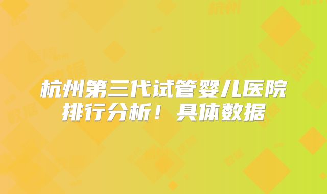 杭州第三代试管婴儿医院排行分析!具体数据
