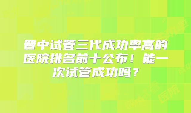 晋中试管三代成功率高的医院排名前十公布!能一次试管成功吗?