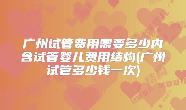 广州试管费用需要多少内含试管婴儿费用结构(广州试管多少钱一次)