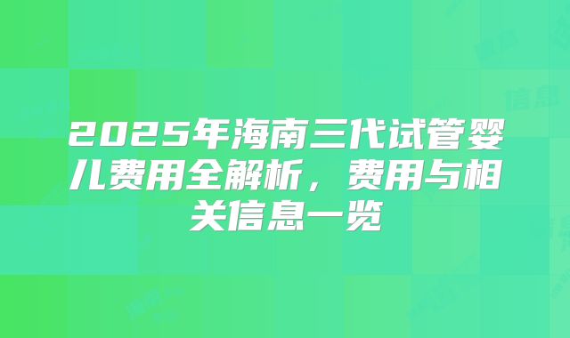 2025年海南三代试管婴儿费用全解析，费用与相关信息一览