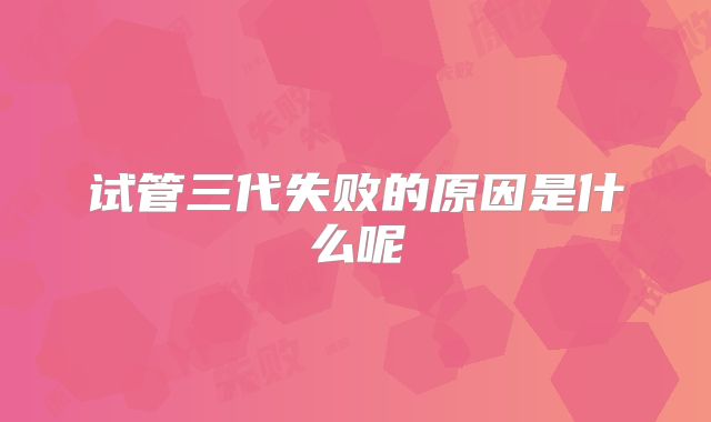 试管三代失败的原因是什么呢