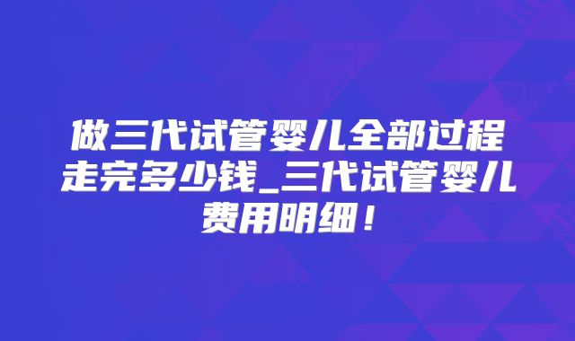 做三代试管婴儿全部过程走完多少钱_三代试管婴儿费用明细!